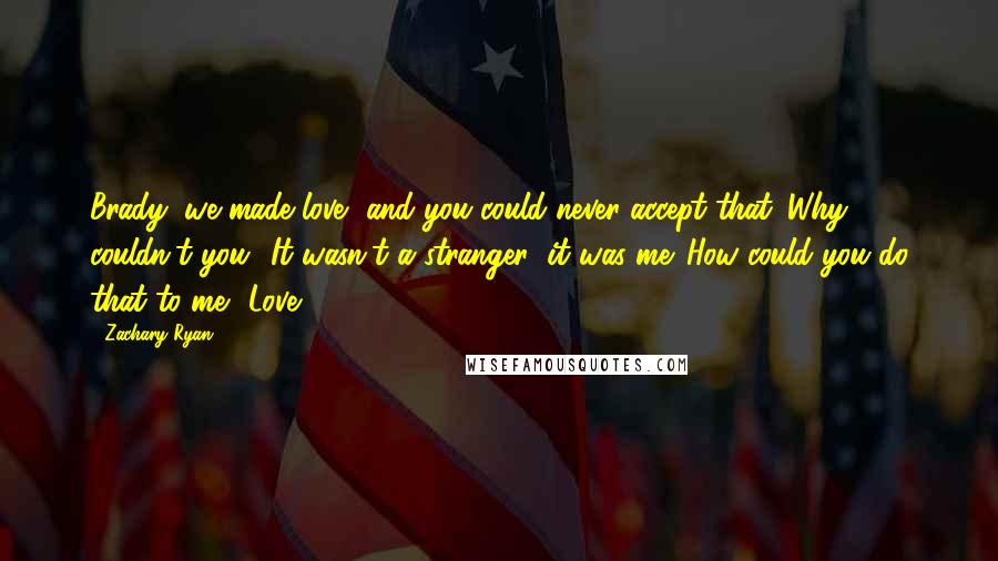 Zachary Ryan quotes: Brady, we made love, and you could never accept that. Why couldn't you? It wasn't a stranger; it was me. How could you do that to me? Love, Zachary Ryan quotes: Brady, we made love, and you could never accept that. Why couldn't you? It wasn't a stranger; it was me. How could you do that to me? Love,