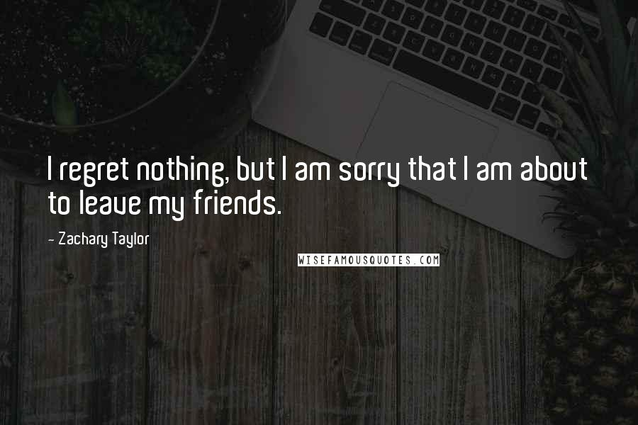 Zachary Taylor quotes: I regret nothing, but I am sorry that I am about to leave my friends.