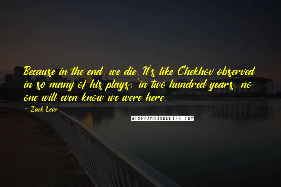 Zack Love quotes: Because in the end, we die. It's like Chekhov observed in so many of his plays: 'in two hundred years, no one will even know we were here.