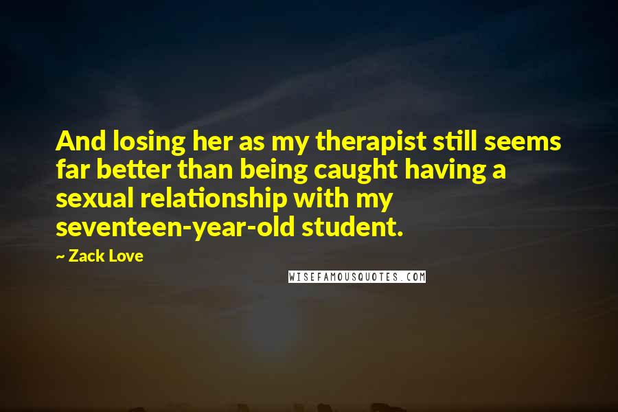 Zack Love quotes: And losing her as my therapist still seems far better than being caught having a sexual relationship with my seventeen-year-old student.