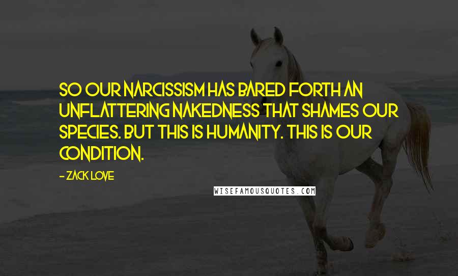 Zack Love quotes: So our narcissism has bared forth an unflattering nakedness that shames our species. But this is humanity. This is our condition.