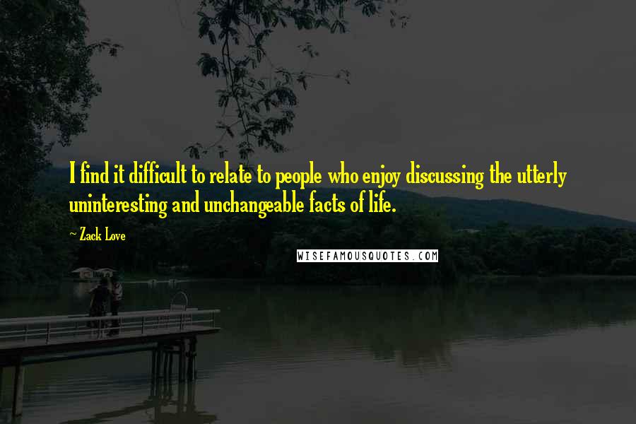 Zack Love quotes: I find it difficult to relate to people who enjoy discussing the utterly uninteresting and unchangeable facts of life.