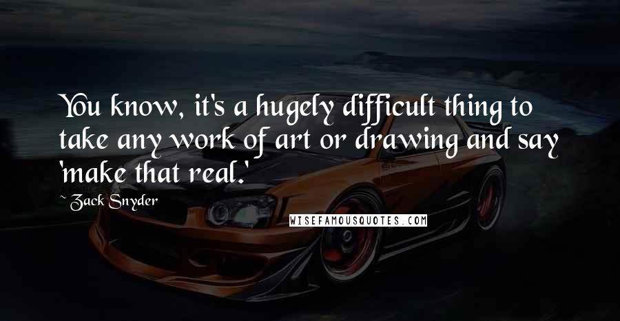 Zack Snyder quotes: You know, it's a hugely difficult thing to take any work of art or drawing and say 'make that real.' Zack Snyder quotes: You know, it's a hugely difficult thing to take any work of art or drawing and say 'make that real.'