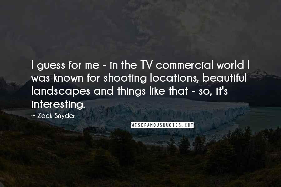 Zack Snyder quotes: I guess for me - in the TV commercial world I was known for shooting locations, beautiful landscapes and things like that - so, it's interesting.