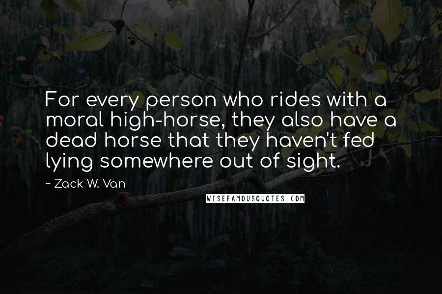 Zack W. Van quotes: For every person who rides with a moral high-horse, they also have a dead horse that they haven't fed lying somewhere out of sight.