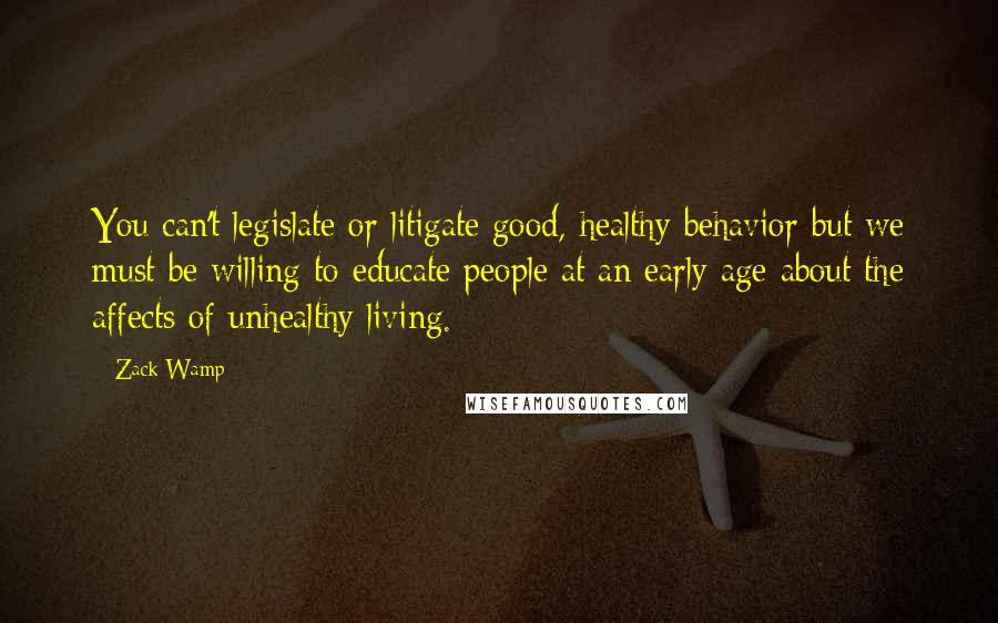 Zack Wamp quotes: You can't legislate or litigate good, healthy behavior but we must be willing to educate people at an early age about the affects of unhealthy living. Zack Wamp quotes: You can't legislate or litigate good, healthy behavior but we must be willing to educate people at an early age about the affects of unhealthy living.