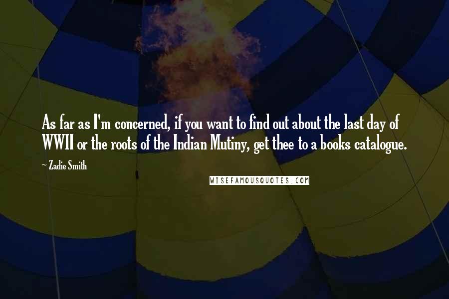 Zadie Smith quotes: As far as I'm concerned, if you want to find out about the last day of WWII or the roots of the Indian Mutiny, get thee to a books catalogue.