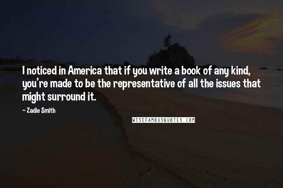 Zadie Smith quotes: I noticed in America that if you write a book of any kind, you're made to be the representative of all the issues that might surround it.