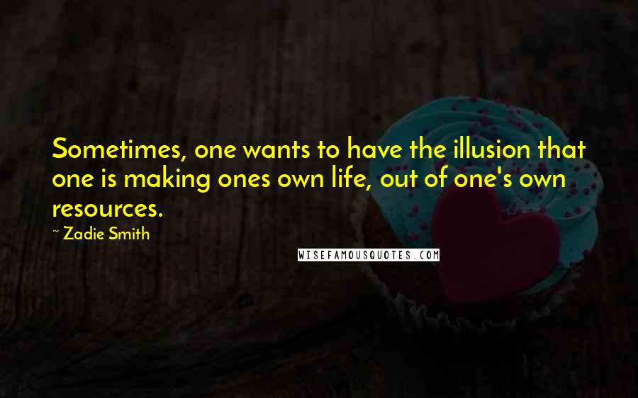 Zadie Smith quotes: Sometimes, one wants to have the illusion that one is making ones own life, out of one's own resources.