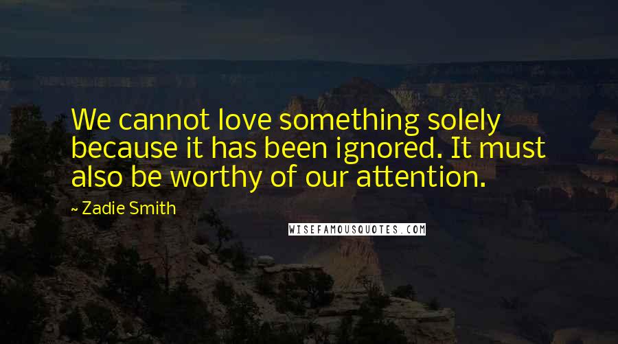 Zadie Smith quotes: We cannot love something solely because it has been ignored. It must also be worthy of our attention.