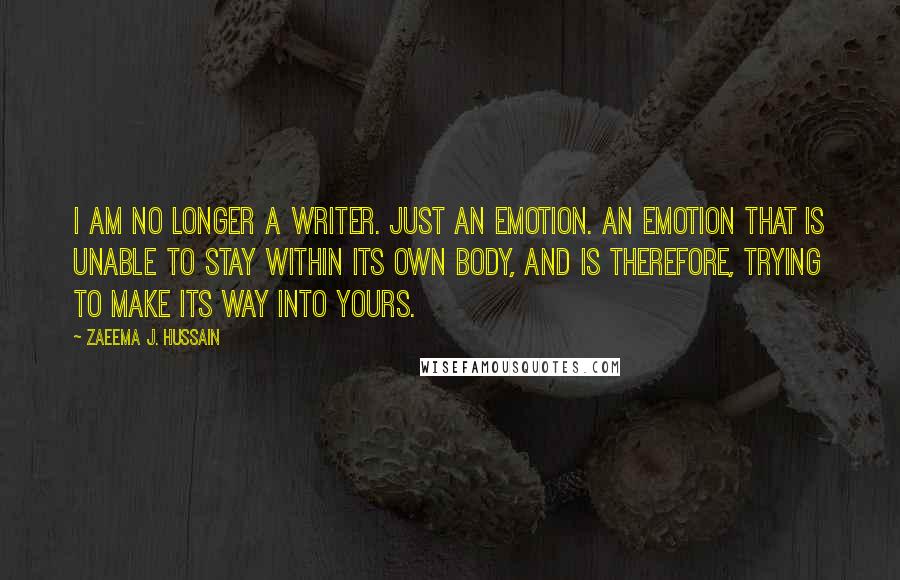 Zaeema J. Hussain quotes: I am no longer a writer. Just an emotion. An emotion that is unable to stay within its own body, and is therefore, trying to make its way into yours.