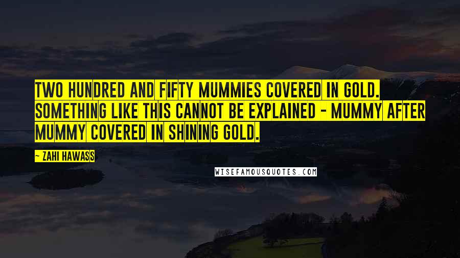 Zahi Hawass quotes: Two hundred and fifty mummies covered in gold. Something like this cannot be explained - mummy after mummy covered in shining gold.