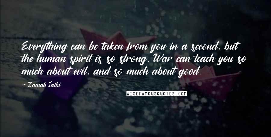 Zainab Salbi quotes: Everything can be taken from you in a second, but the human spirit is so strong. War can teach you so much about evil, and so much about good. Zainab Salbi quotes: Everything can be taken from you in a second, but the human spirit is so strong. War can teach you so much about evil, and so much about good.