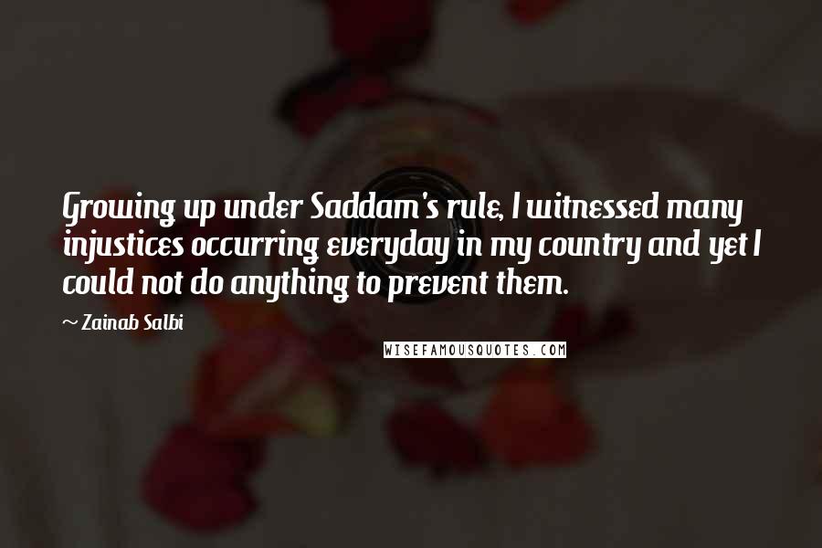 Zainab Salbi quotes: Growing up under Saddam's rule, I witnessed many injustices occurring everyday in my country and yet I could not do anything to prevent them. Zainab Salbi quotes: Growing up under Saddam's rule, I witnessed many injustices occurring everyday in my country and yet I could not do anything to prevent them.