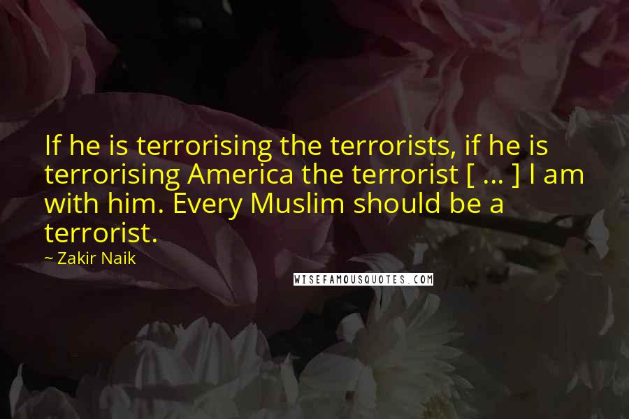 Zakir Naik quotes: If he is terrorising the terrorists, if he is terrorising America the terrorist [ ... ] I am with him. Every Muslim should be a terrorist.