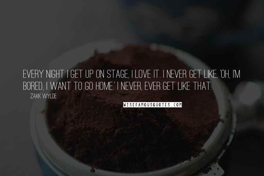 Zakk Wylde quotes: Every night I get up on stage, I love it. I never get like, 'Oh, I'm bored, I want to go home.' I never, ever get like that.