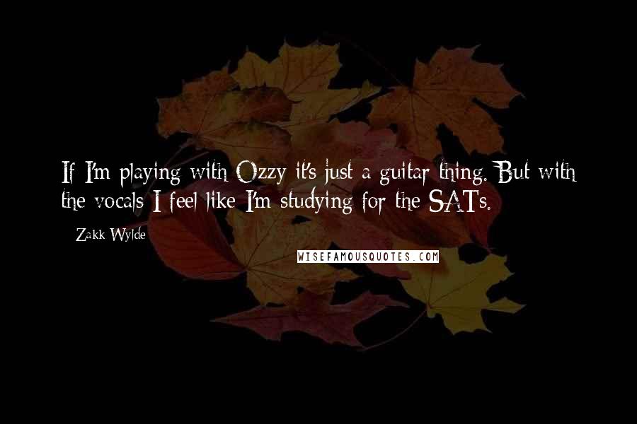 Zakk Wylde quotes: If I'm playing with Ozzy it's just a guitar thing. But with the vocals I feel like I'm studying for the SATs.