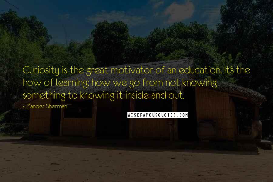 Zander Sherman quotes: Curiosity is the great motivator of an education. It's the how of learning: how we go from not knowing something to knowing it inside and out.