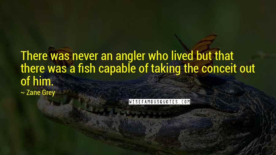 Zane Grey quotes: There was never an angler who lived but that there was a fish capable of taking the conceit out of him.