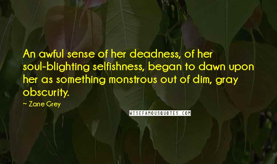 Zane Grey quotes: An awful sense of her deadness, of her soul-blighting selfishness, began to dawn upon her as something monstrous out of dim, gray obscurity.