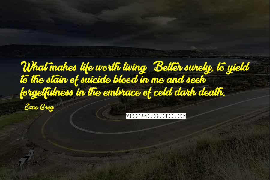 Zane Grey quotes: What makes life worth living? Better surely, to yield to the stain of suicide blood in me and seek forgetfulness in the embrace of cold dark death.