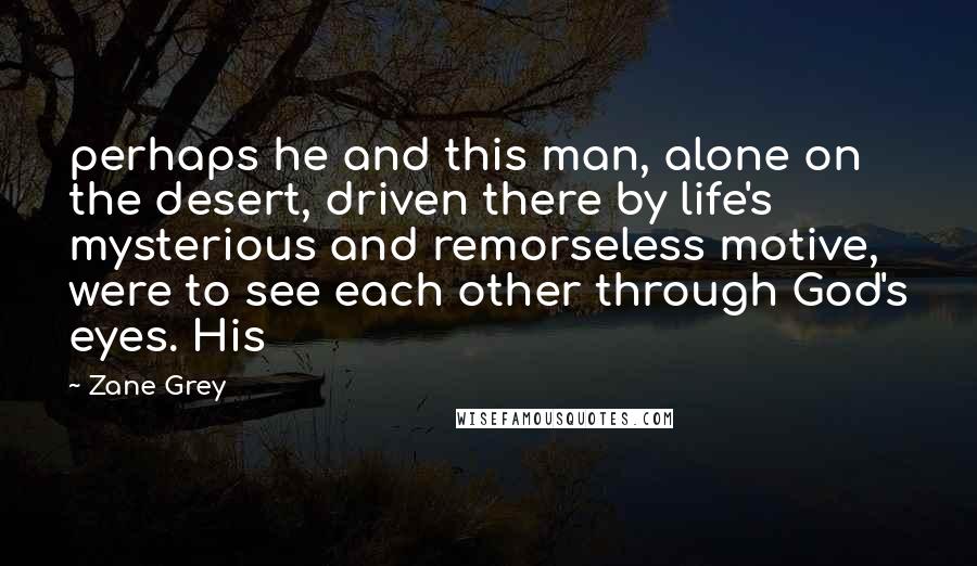 Zane Grey quotes: perhaps he and this man, alone on the desert, driven there by life's mysterious and remorseless motive, were to see each other through God's eyes. His