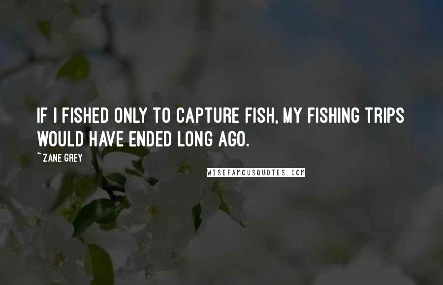 Zane Grey quotes: If I fished only to capture fish, my fishing trips would have ended long ago.