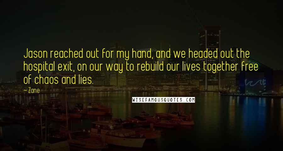Zane quotes: Jason reached out for my hand, and we headed out the hospital exit, on our way to rebuild our lives together free of chaos and lies. Zane quotes: Jason reached out for my hand, and we headed out the hospital exit, on our way to rebuild our lives together free of chaos and lies.