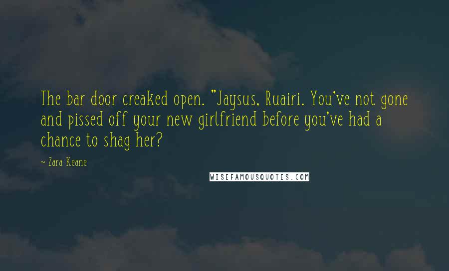 Zara Keane quotes: The bar door creaked open. "Jaysus, Ruairi. You've not gone and pissed off your new girlfriend before you've had a chance to shag her? Zara Keane quotes: The bar door creaked open. "Jaysus, Ruairi. You've not gone and pissed off your new girlfriend before you've had a chance to shag her?