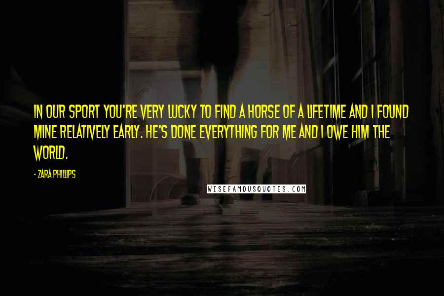 Zara Phillips quotes: In our sport you're very lucky to find a horse of a lifetime and I found mine relatively early. He's done everything for me and I owe him the world.