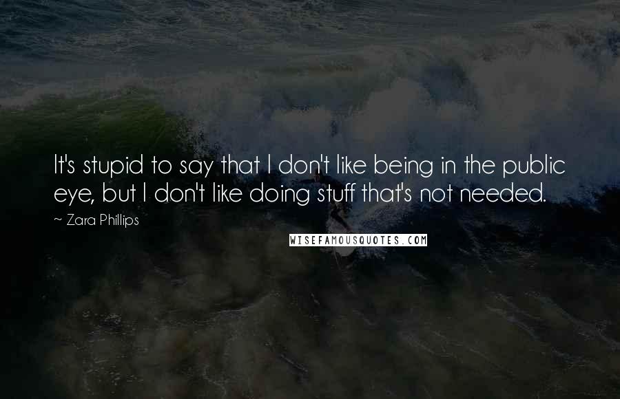 Zara Phillips quotes: It's stupid to say that I don't like being in the public eye, but I don't like doing stuff that's not needed.