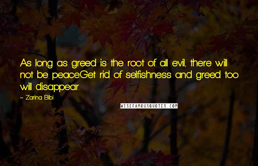 Zarina Bibi quotes: As long as greed is the root of all evil, there will not be peace.Get rid of selfishness and greed too will disappear. Zarina Bibi quotes: As long as greed is the root of all evil, there will not be peace.Get rid of selfishness and greed too will disappear.
