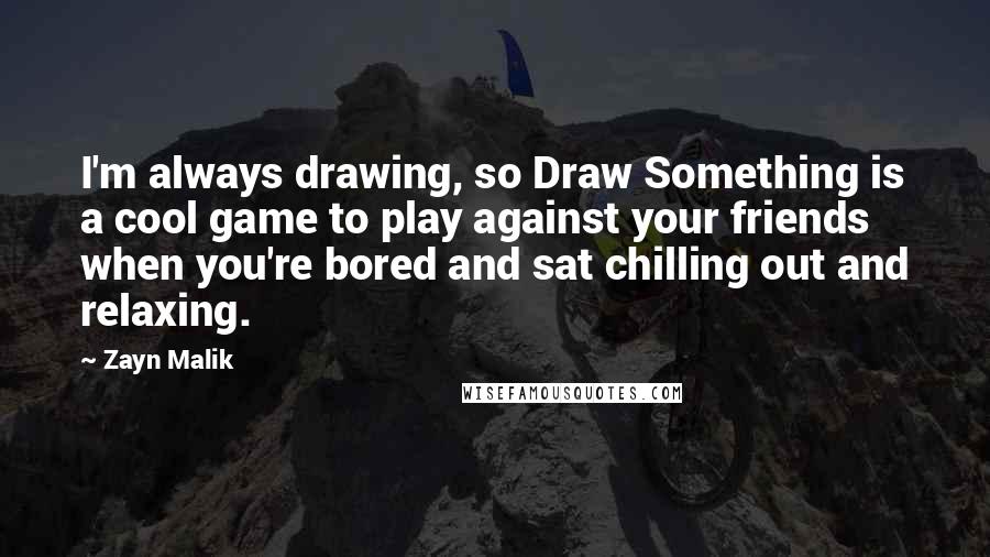Zayn Malik quotes: I'm always drawing, so Draw Something is a cool game to play against your friends when you're bored and sat chilling out and relaxing. Zayn Malik quotes: I'm always drawing, so Draw Something is a cool game to play against your friends when you're bored and sat chilling out and relaxing.