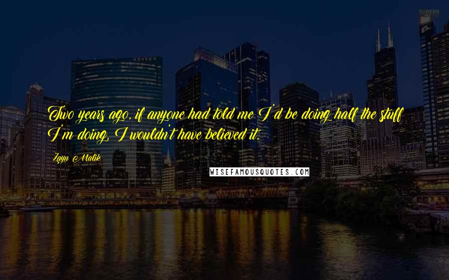 Zayn Malik quotes: Two years ago, if anyone had told me I'd be doing half the stuff I'm doing, I wouldn't have believed it. Zayn Malik quotes: Two years ago, if anyone had told me I'd be doing half the stuff I'm doing, I wouldn't have believed it.