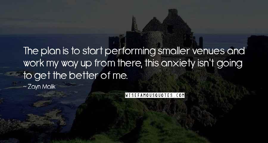 Zayn Malik quotes: The plan is to start performing smaller venues and work my way up from there, this anxiety isn't going to get the better of me. Zayn Malik quotes: The plan is to start performing smaller venues and work my way up from there, this anxiety isn't going to get the better of me.