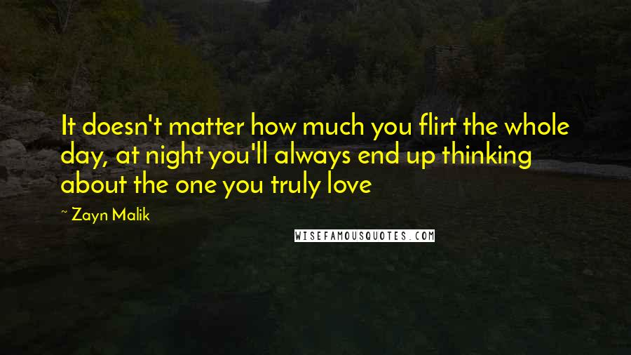 Zayn Malik quotes: It doesn't matter how much you flirt the whole day, at night you'll always end up thinking about the one you truly love Zayn Malik quotes: It doesn't matter how much you flirt the whole day, at night you'll always end up thinking about the one you truly love