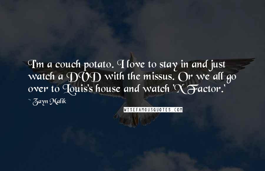 Zayn Malik quotes: I'm a couch potato. I love to stay in and just watch a DVD with the missus. Or we all go over to Louis's house and watch 'X Factor.' Zayn Malik quotes: I'm a couch potato. I love to stay in and just watch a DVD with the missus. Or we all go over to Louis's house and watch 'X Factor.'