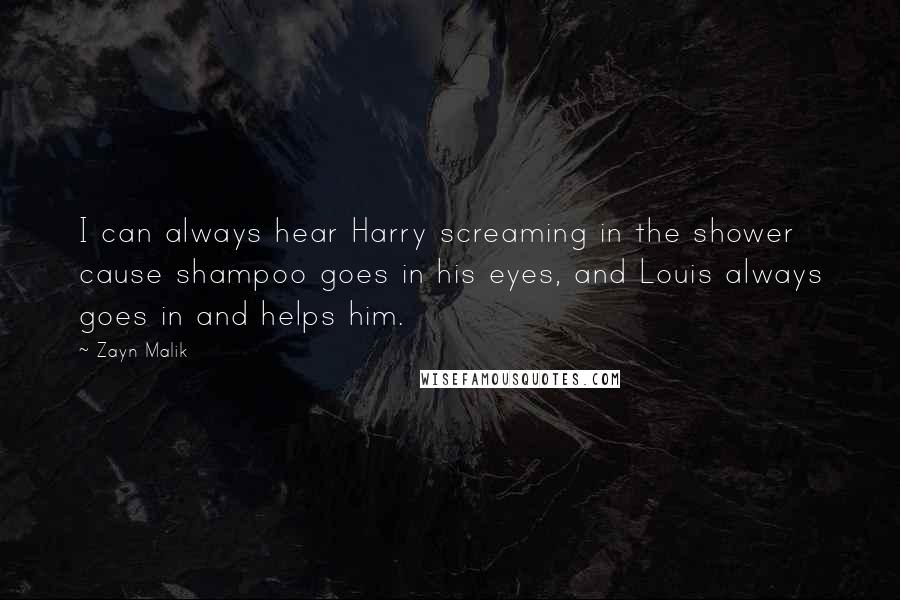 Zayn Malik quotes: I can always hear Harry screaming in the shower cause shampoo goes in his eyes, and Louis always goes in and helps him. Zayn Malik quotes: I can always hear Harry screaming in the shower cause shampoo goes in his eyes, and Louis always goes in and helps him.