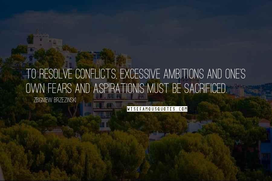 Zbigniew Brzezinski quotes: To resolve conflicts, excessive ambitions and one's own fears and aspirationis must be sacrificed.