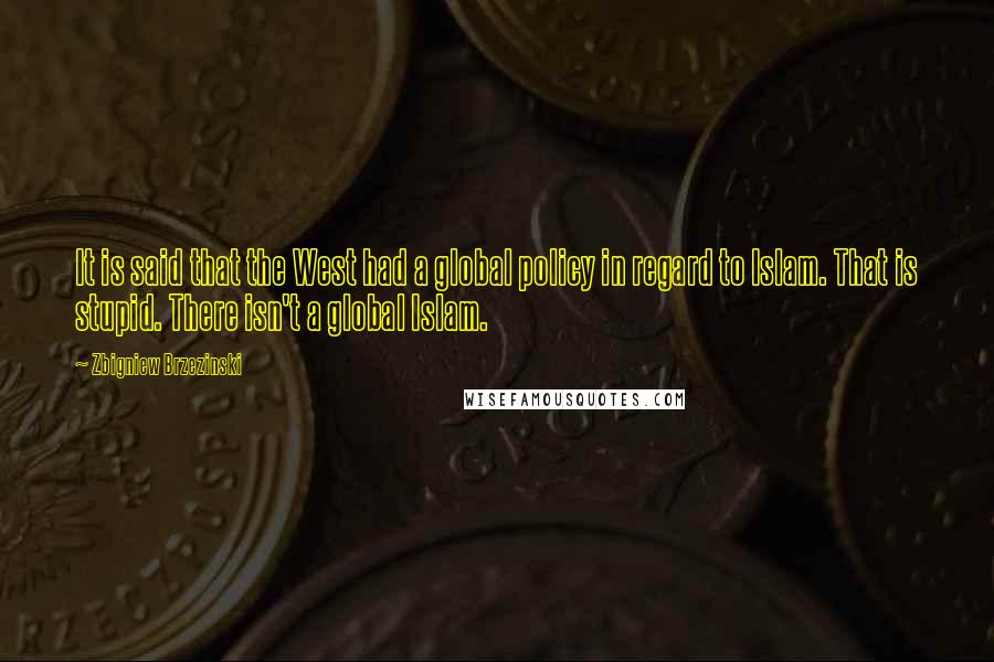 Zbigniew Brzezinski quotes: It is said that the West had a global policy in regard to Islam. That is stupid. There isn't a global Islam. Zbigniew Brzezinski quotes: It is said that the West had a global policy in regard to Islam. That is stupid. There isn't a global Islam.