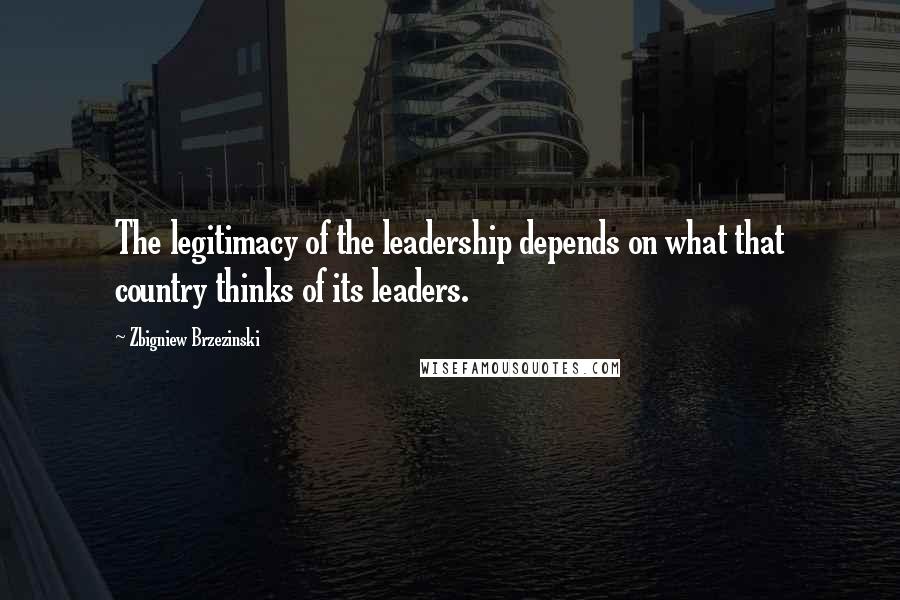 Zbigniew Brzezinski quotes: The legitimacy of the leadership depends on what that country thinks of its leaders.