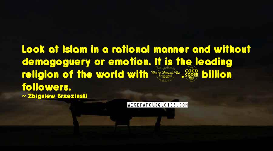 Zbigniew Brzezinski quotes: Look at Islam in a rational manner and without demagoguery or emotion. It is the leading religion of the world with 1.5 billion followers.