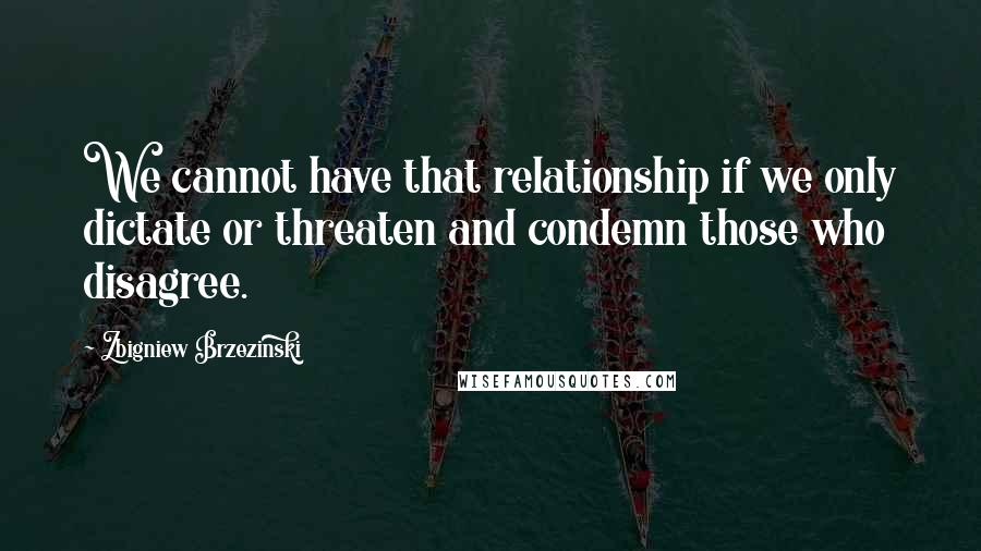 Zbigniew Brzezinski quotes: We cannot have that relationship if we only dictate or threaten and condemn those who disagree.