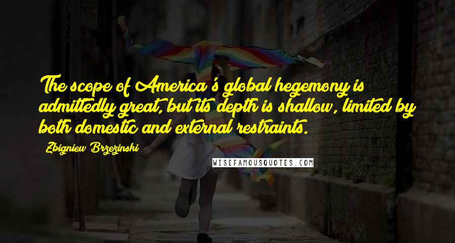 Zbigniew Brzezinski quotes: The scope of America's global hegemony is admittedly great, but its depth is shallow, limited by both domestic and external restraints.