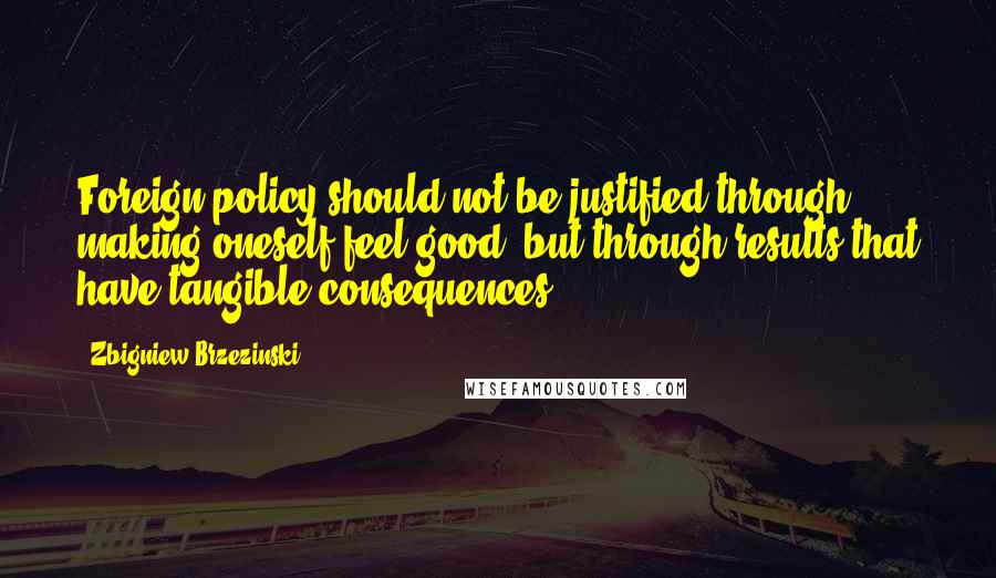 Zbigniew Brzezinski quotes: Foreign policy should not be justified through making oneself feel good, but through results that have tangible consequences.