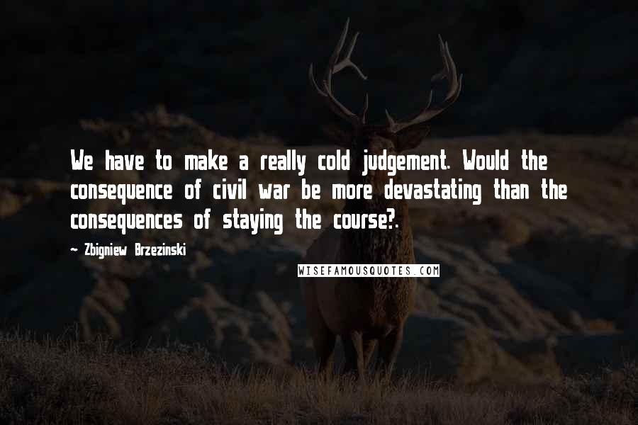 Zbigniew Brzezinski quotes: We have to make a really cold judgement. Would the consequence of civil war be more devastating than the consequences of staying the course?.