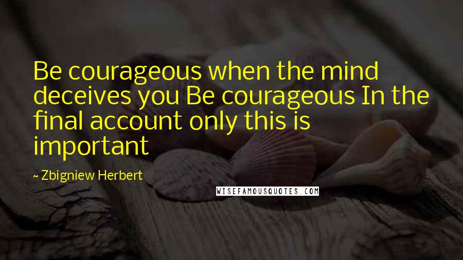 Zbigniew Herbert quotes: Be courageous when the mind deceives you Be courageous In the final account only this is important