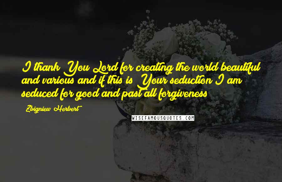 Zbigniew Herbert quotes: I thank You Lord for creating the world beautiful and various and if this is Your seduction I am seduced for good and past all forgiveness Zbigniew Herbert quotes: I thank You Lord for creating the world beautiful and various and if this is Your seduction I am seduced for good and past all forgiveness