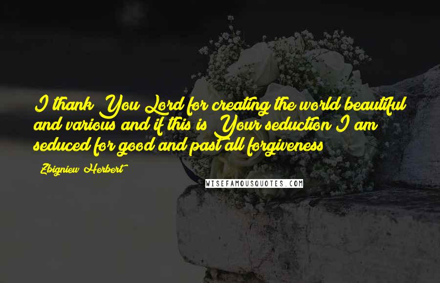 Zbigniew Herbert quotes: I thank You Lord for creating the world beautiful and various and if this is Your seduction I am seduced for good and past all forgiveness