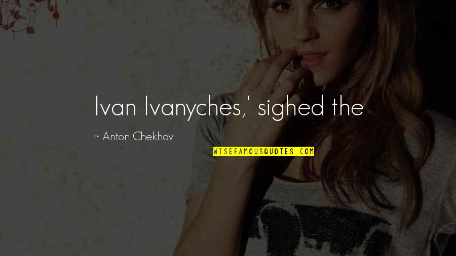 Zbynek Merunka Quotes By Anton Chekhov: Ivan Ivanyches,' sighed the Zbynek Merunka Quotes By Anton Chekhov: Ivan Ivanyches,' sighed the
